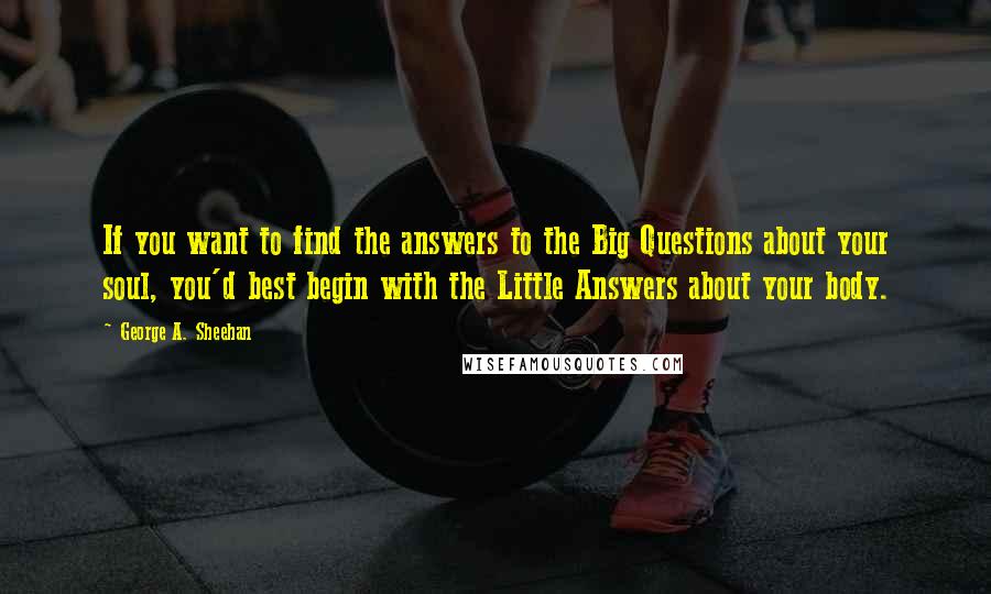 George A. Sheehan Quotes: If you want to find the answers to the Big Questions about your soul, you'd best begin with the Little Answers about your body.