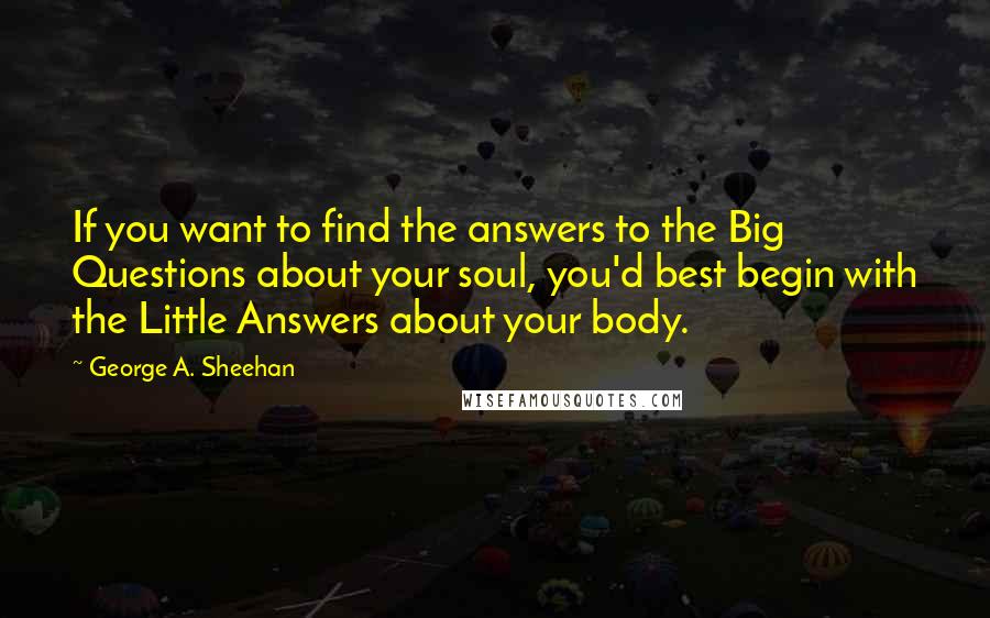 George A. Sheehan Quotes: If you want to find the answers to the Big Questions about your soul, you'd best begin with the Little Answers about your body.