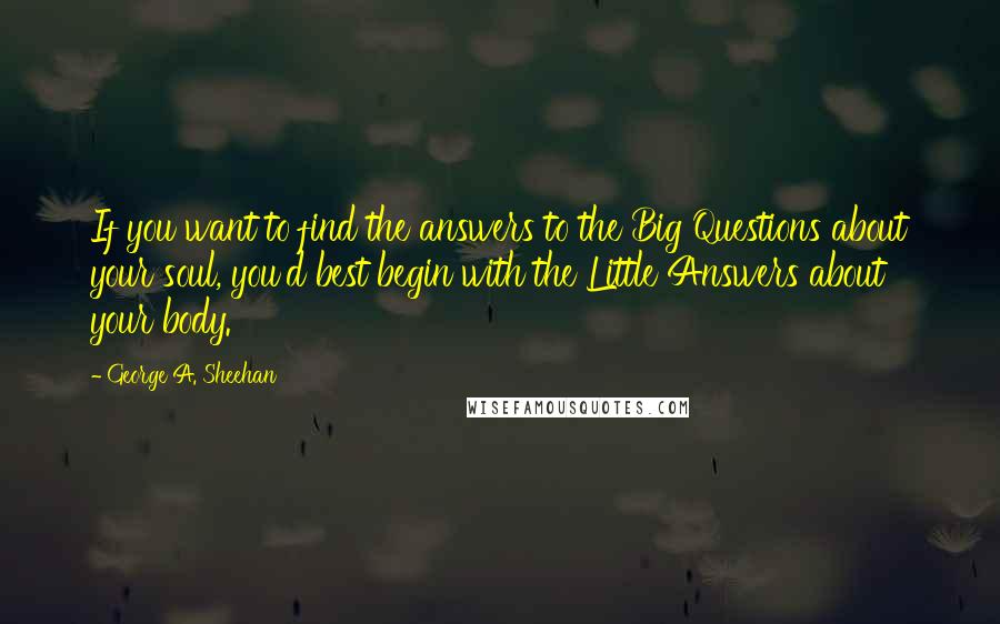 George A. Sheehan Quotes: If you want to find the answers to the Big Questions about your soul, you'd best begin with the Little Answers about your body.