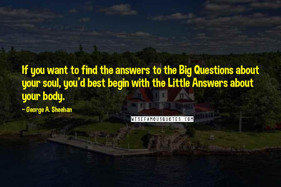 George A. Sheehan Quotes: If you want to find the answers to the Big Questions about your soul, you'd best begin with the Little Answers about your body.