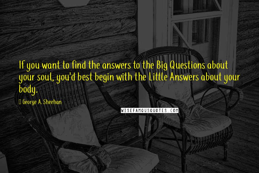 George A. Sheehan Quotes: If you want to find the answers to the Big Questions about your soul, you'd best begin with the Little Answers about your body.