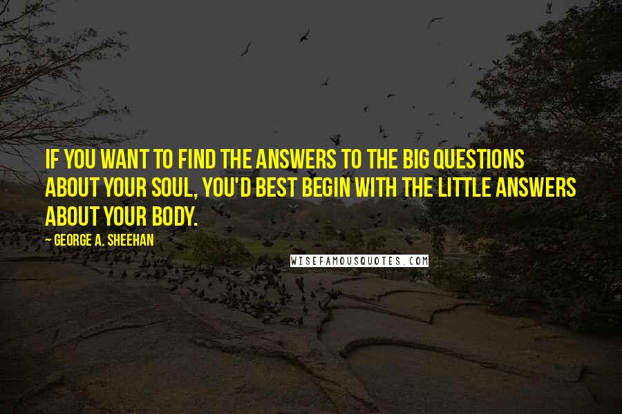 George A. Sheehan Quotes: If you want to find the answers to the Big Questions about your soul, you'd best begin with the Little Answers about your body.