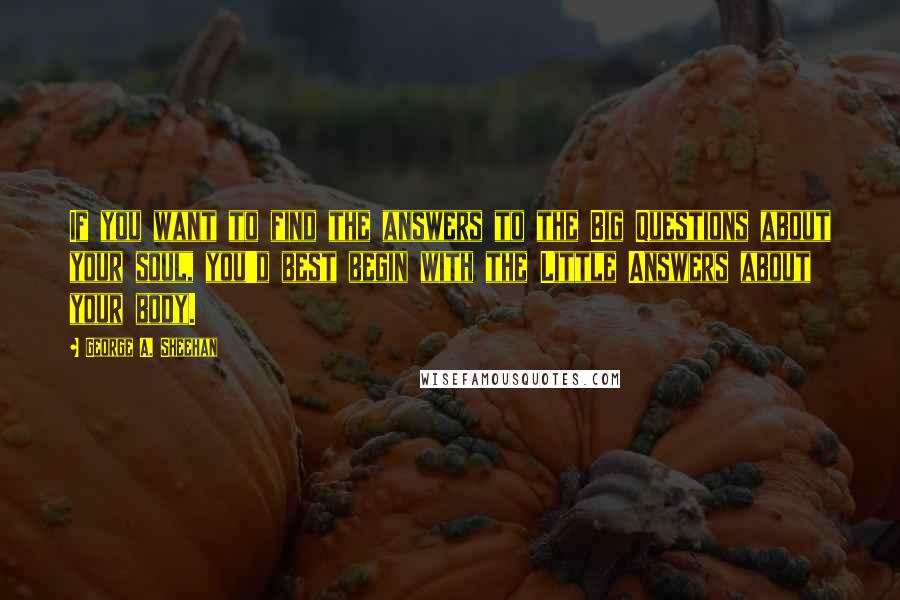 George A. Sheehan Quotes: If you want to find the answers to the Big Questions about your soul, you'd best begin with the Little Answers about your body.