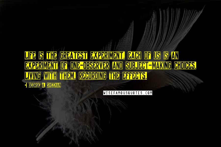 George A. Sheehan Quotes: Life is the greatest experiment. Each of us is an experiment of one-observer and subject-making choices, living with them, recording the effects.