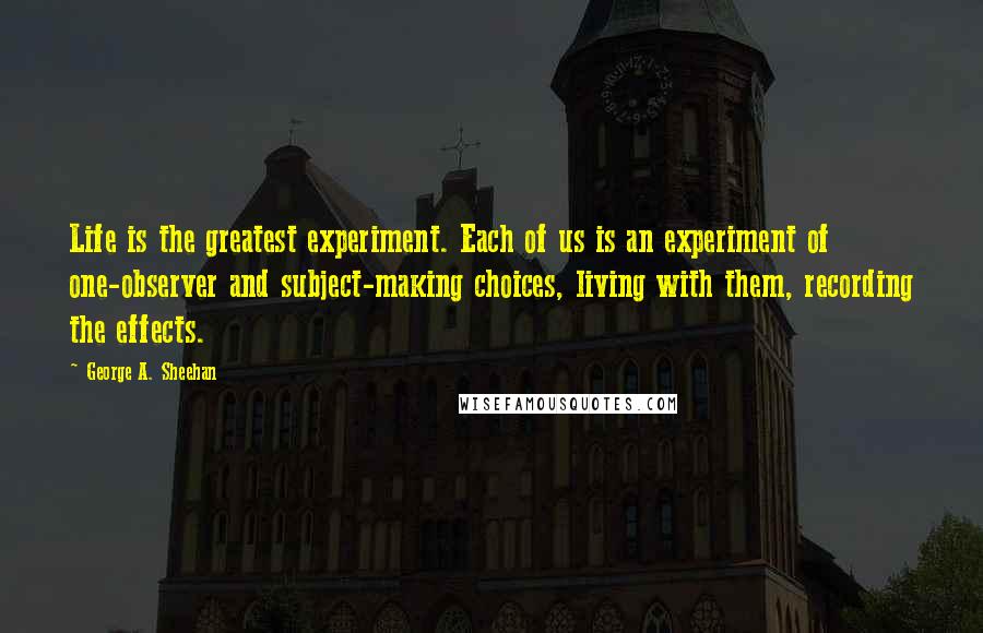 George A. Sheehan Quotes: Life is the greatest experiment. Each of us is an experiment of one-observer and subject-making choices, living with them, recording the effects.