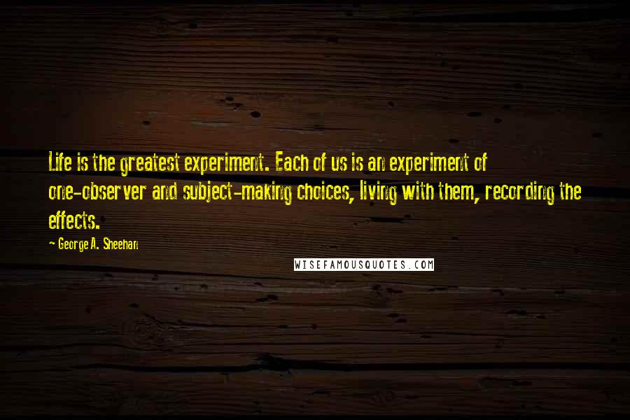 George A. Sheehan Quotes: Life is the greatest experiment. Each of us is an experiment of one-observer and subject-making choices, living with them, recording the effects.