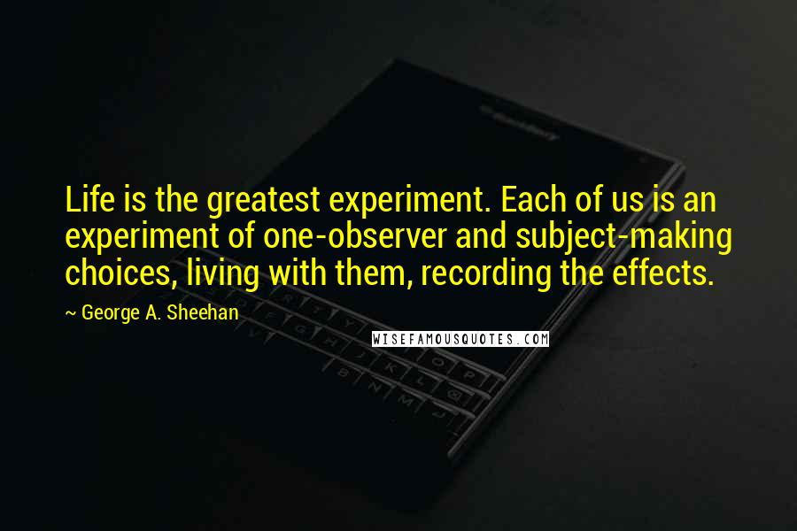 George A. Sheehan Quotes: Life is the greatest experiment. Each of us is an experiment of one-observer and subject-making choices, living with them, recording the effects.