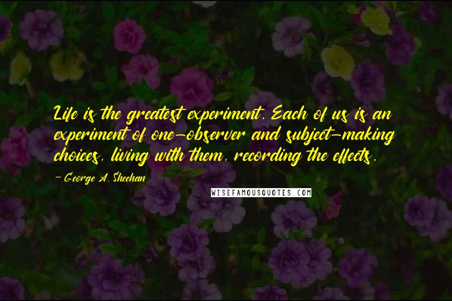 George A. Sheehan Quotes: Life is the greatest experiment. Each of us is an experiment of one-observer and subject-making choices, living with them, recording the effects.