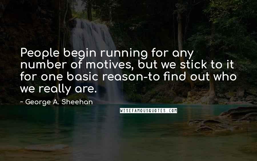 George A. Sheehan Quotes: People begin running for any number of motives, but we stick to it for one basic reason-to find out who we really are.