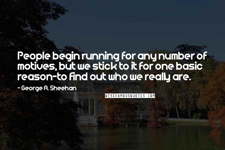 George A. Sheehan Quotes: People begin running for any number of motives, but we stick to it for one basic reason-to find out who we really are.