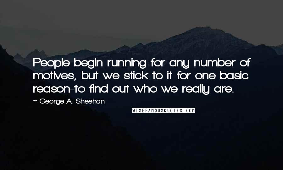 George A. Sheehan Quotes: People begin running for any number of motives, but we stick to it for one basic reason-to find out who we really are.