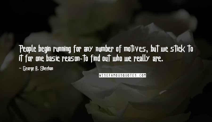 George A. Sheehan Quotes: People begin running for any number of motives, but we stick to it for one basic reason-to find out who we really are.