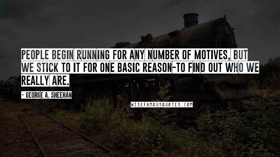 George A. Sheehan Quotes: People begin running for any number of motives, but we stick to it for one basic reason-to find out who we really are.