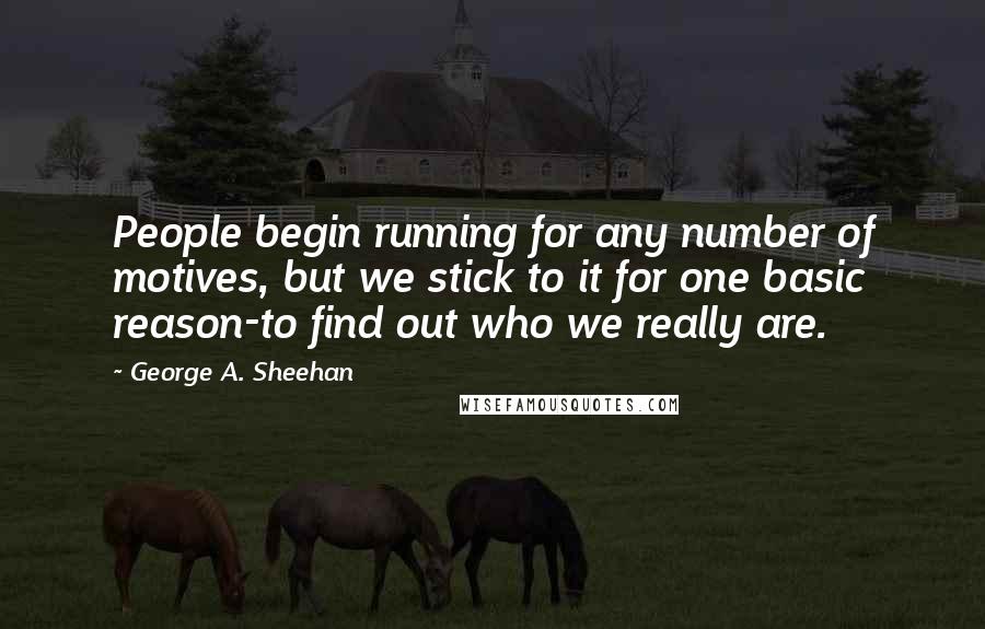 George A. Sheehan Quotes: People begin running for any number of motives, but we stick to it for one basic reason-to find out who we really are.