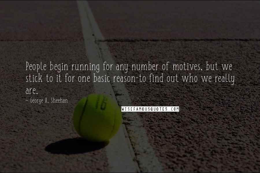 George A. Sheehan Quotes: People begin running for any number of motives, but we stick to it for one basic reason-to find out who we really are.