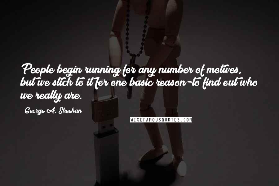 George A. Sheehan Quotes: People begin running for any number of motives, but we stick to it for one basic reason-to find out who we really are.