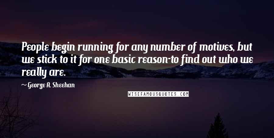 George A. Sheehan Quotes: People begin running for any number of motives, but we stick to it for one basic reason-to find out who we really are.