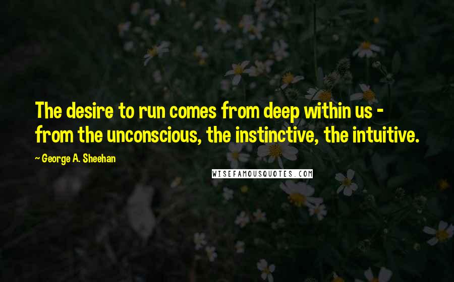 George A. Sheehan Quotes: The desire to run comes from deep within us - from the unconscious, the instinctive, the intuitive.