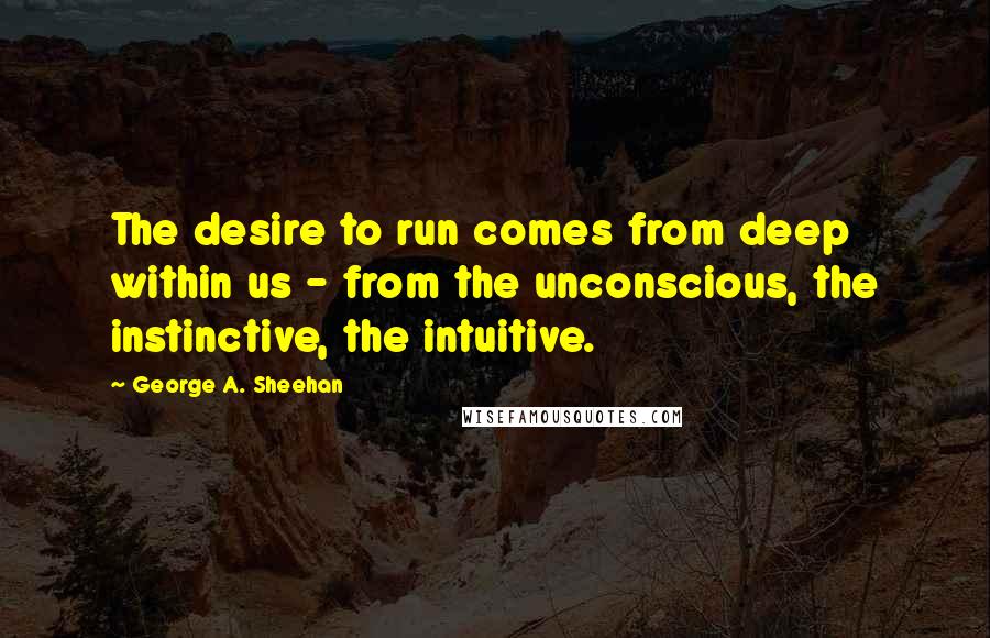 George A. Sheehan Quotes: The desire to run comes from deep within us - from the unconscious, the instinctive, the intuitive.