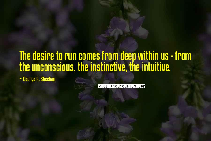 George A. Sheehan Quotes: The desire to run comes from deep within us - from the unconscious, the instinctive, the intuitive.