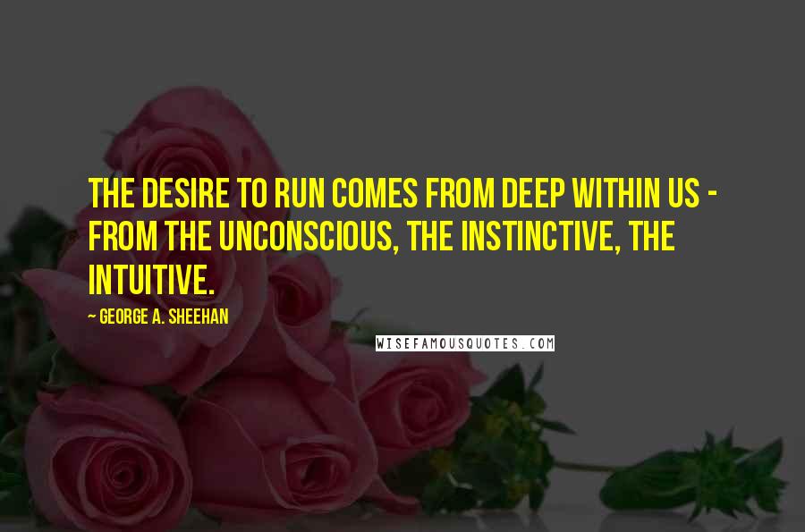 George A. Sheehan Quotes: The desire to run comes from deep within us - from the unconscious, the instinctive, the intuitive.