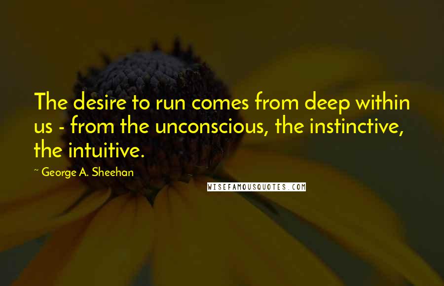 George A. Sheehan Quotes: The desire to run comes from deep within us - from the unconscious, the instinctive, the intuitive.
