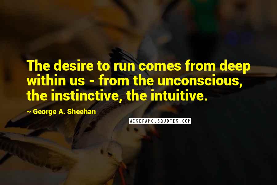 George A. Sheehan Quotes: The desire to run comes from deep within us - from the unconscious, the instinctive, the intuitive.