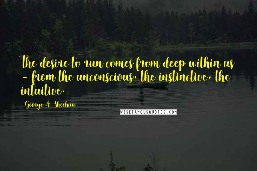 George A. Sheehan Quotes: The desire to run comes from deep within us - from the unconscious, the instinctive, the intuitive.