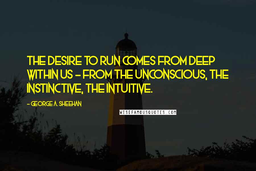 George A. Sheehan Quotes: The desire to run comes from deep within us - from the unconscious, the instinctive, the intuitive.