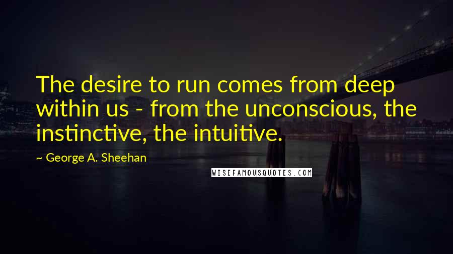 George A. Sheehan Quotes: The desire to run comes from deep within us - from the unconscious, the instinctive, the intuitive.