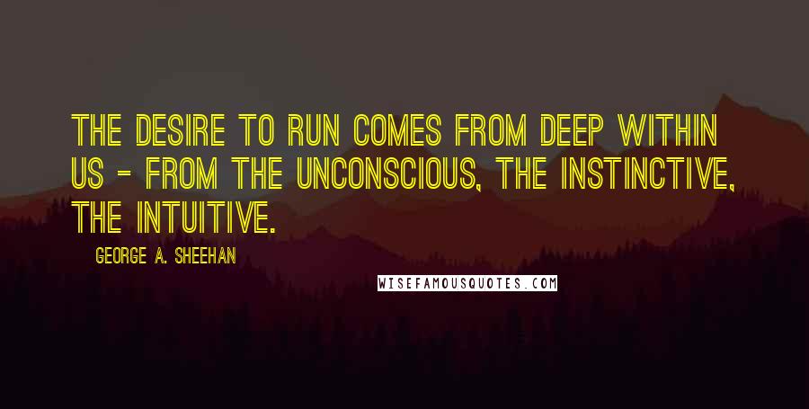 George A. Sheehan Quotes: The desire to run comes from deep within us - from the unconscious, the instinctive, the intuitive.