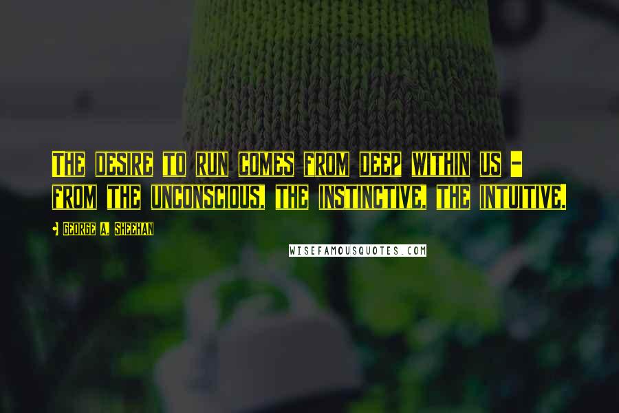 George A. Sheehan Quotes: The desire to run comes from deep within us - from the unconscious, the instinctive, the intuitive.