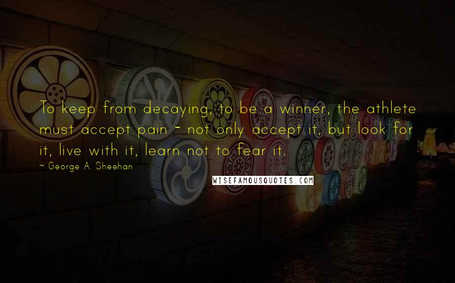 George A. Sheehan Quotes: To keep from decaying, to be a winner, the athlete must accept pain - not only accept it, but look for it, live with it, learn not to fear it.