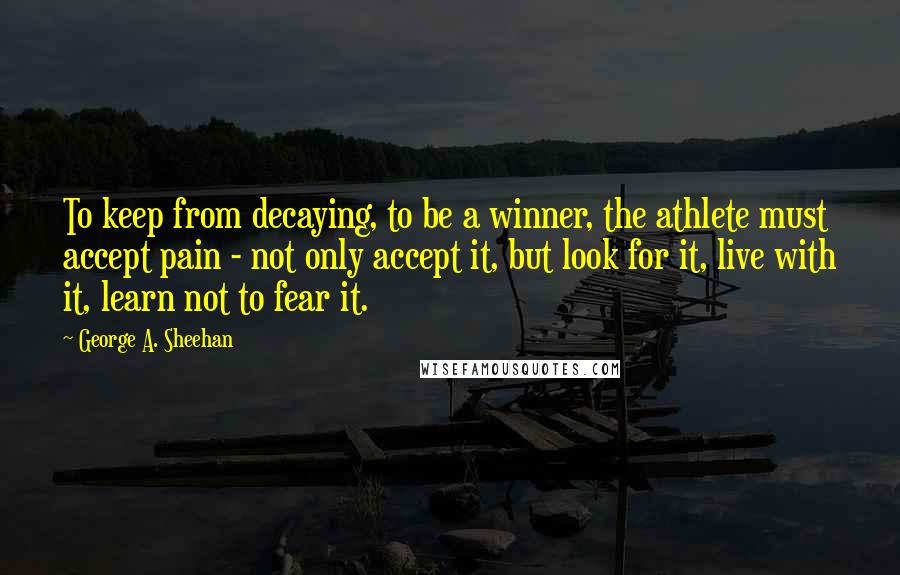 George A. Sheehan Quotes: To keep from decaying, to be a winner, the athlete must accept pain - not only accept it, but look for it, live with it, learn not to fear it.
