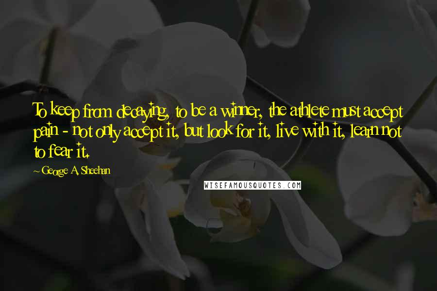 George A. Sheehan Quotes: To keep from decaying, to be a winner, the athlete must accept pain - not only accept it, but look for it, live with it, learn not to fear it.