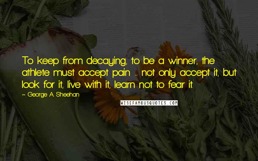 George A. Sheehan Quotes: To keep from decaying, to be a winner, the athlete must accept pain - not only accept it, but look for it, live with it, learn not to fear it.