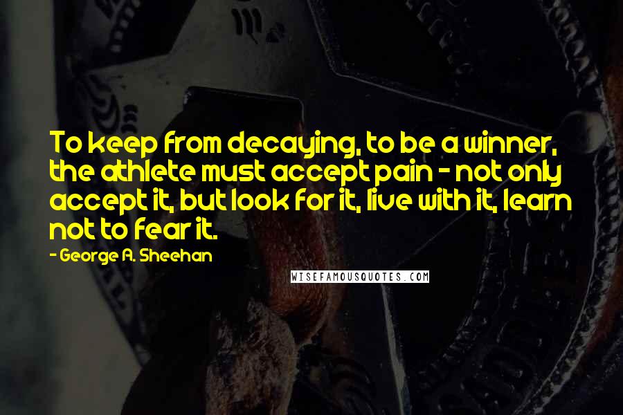 George A. Sheehan Quotes: To keep from decaying, to be a winner, the athlete must accept pain - not only accept it, but look for it, live with it, learn not to fear it.