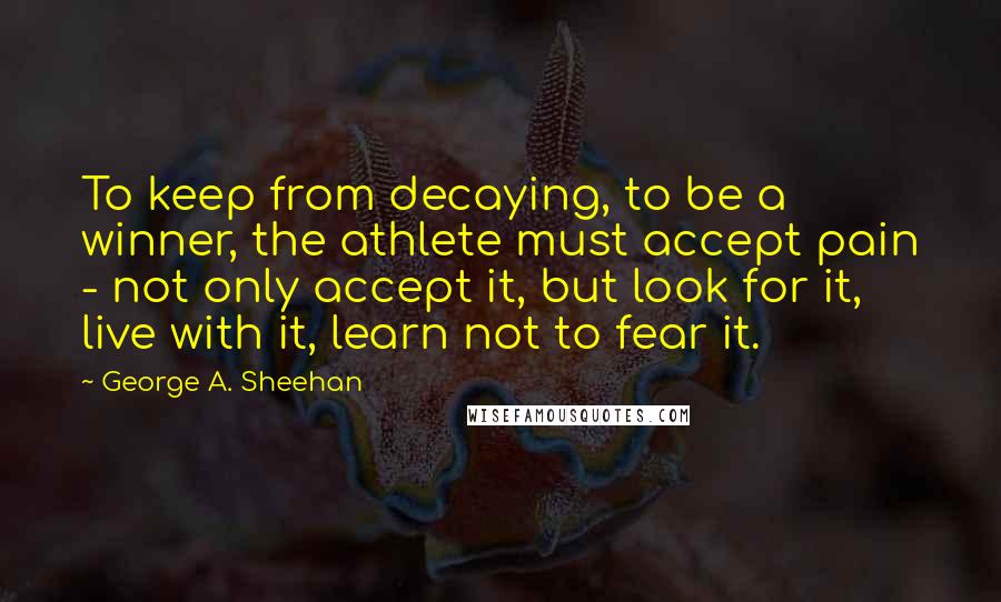 George A. Sheehan Quotes: To keep from decaying, to be a winner, the athlete must accept pain - not only accept it, but look for it, live with it, learn not to fear it.