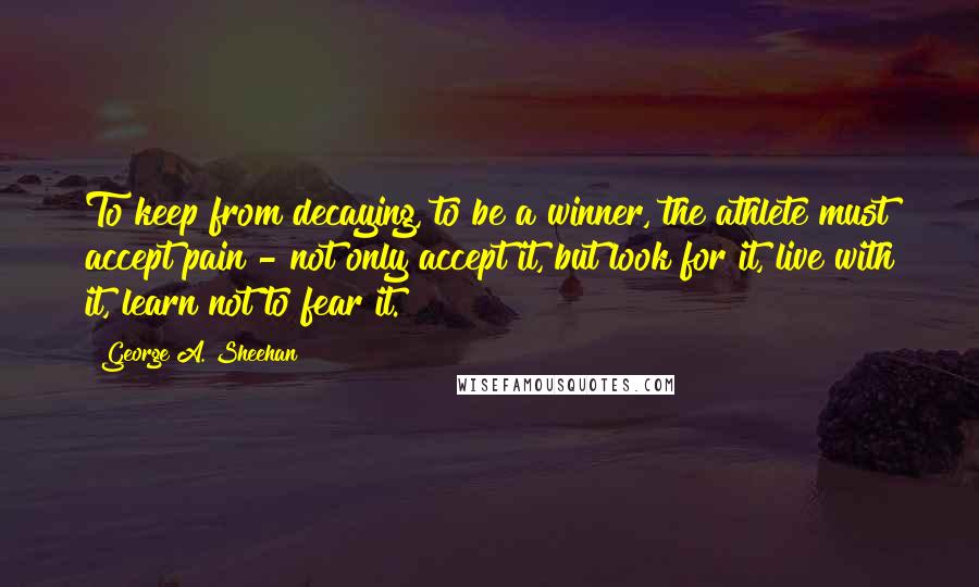 George A. Sheehan Quotes: To keep from decaying, to be a winner, the athlete must accept pain - not only accept it, but look for it, live with it, learn not to fear it.