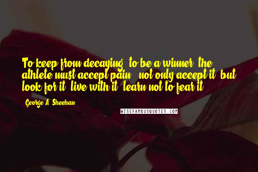 George A. Sheehan Quotes: To keep from decaying, to be a winner, the athlete must accept pain - not only accept it, but look for it, live with it, learn not to fear it.