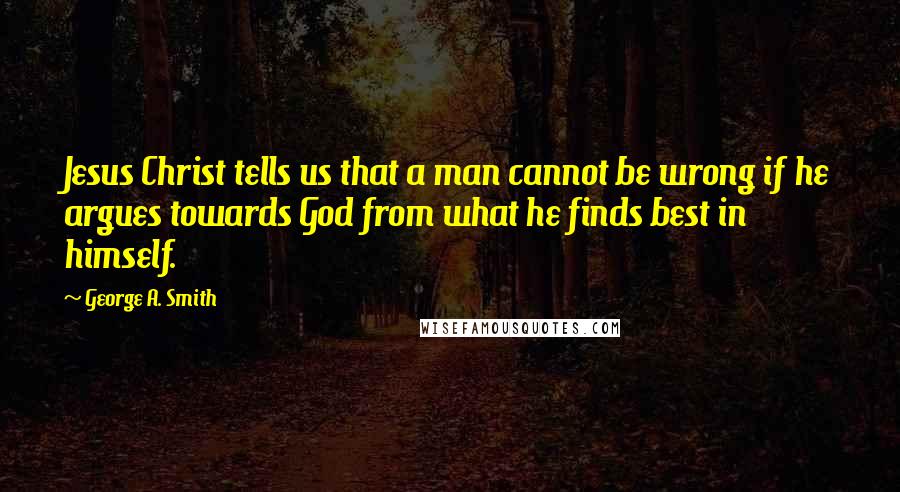 George A. Smith Quotes: Jesus Christ tells us that a man cannot be wrong if he argues towards God from what he finds best in himself.