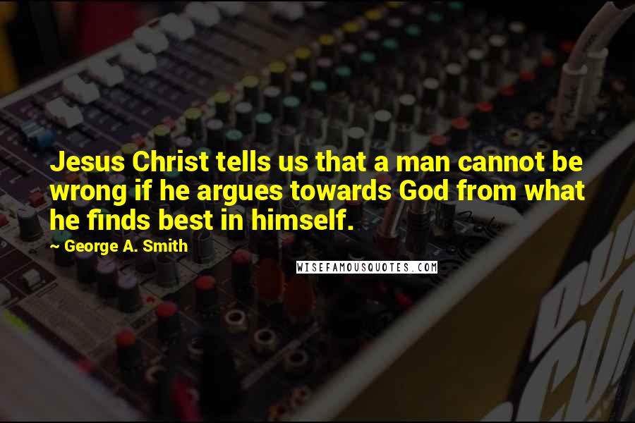 George A. Smith Quotes: Jesus Christ tells us that a man cannot be wrong if he argues towards God from what he finds best in himself.