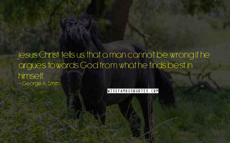 George A. Smith Quotes: Jesus Christ tells us that a man cannot be wrong if he argues towards God from what he finds best in himself.