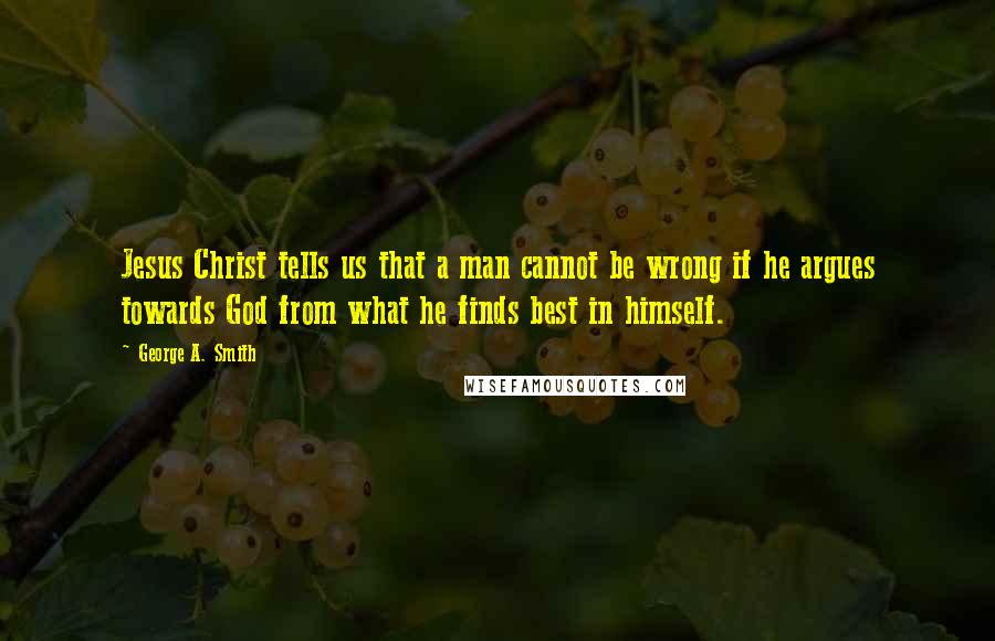 George A. Smith Quotes: Jesus Christ tells us that a man cannot be wrong if he argues towards God from what he finds best in himself.