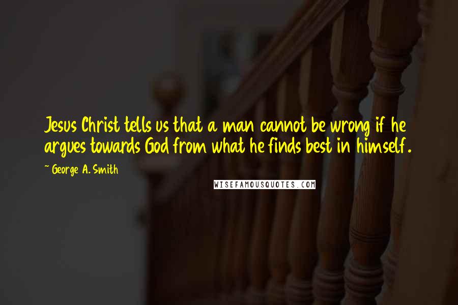 George A. Smith Quotes: Jesus Christ tells us that a man cannot be wrong if he argues towards God from what he finds best in himself.