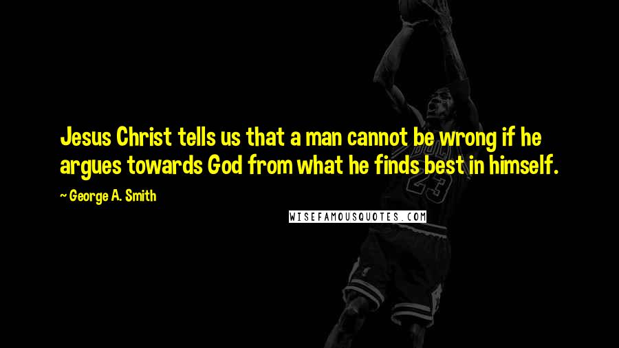 George A. Smith Quotes: Jesus Christ tells us that a man cannot be wrong if he argues towards God from what he finds best in himself.