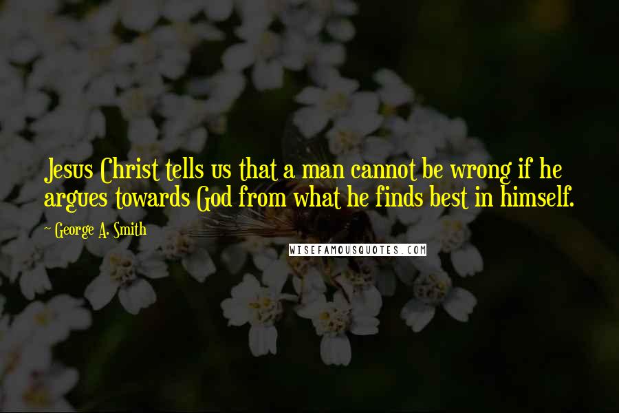 George A. Smith Quotes: Jesus Christ tells us that a man cannot be wrong if he argues towards God from what he finds best in himself.