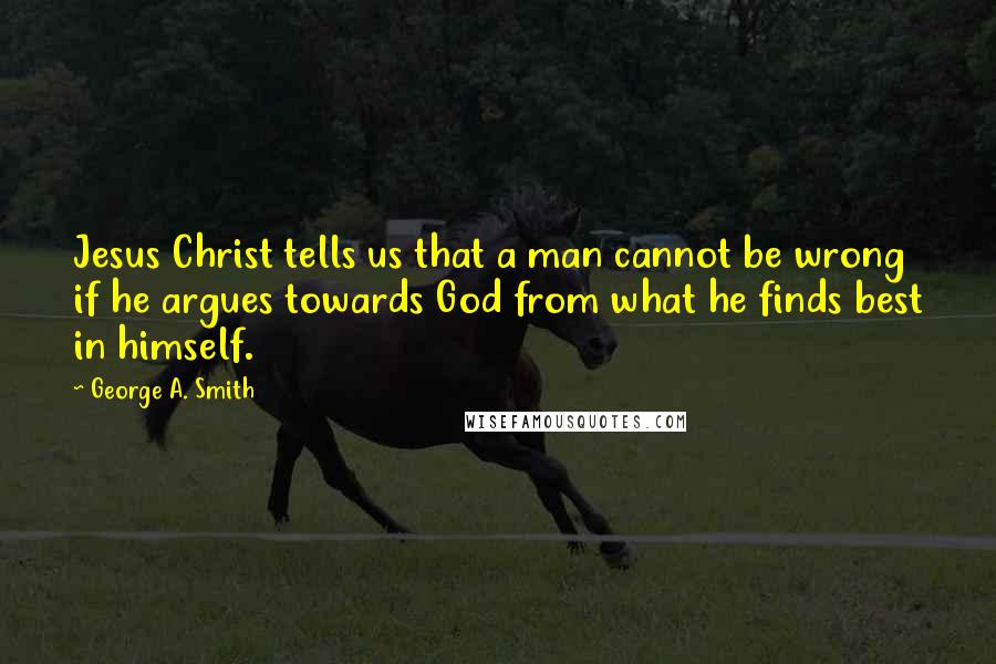 George A. Smith Quotes: Jesus Christ tells us that a man cannot be wrong if he argues towards God from what he finds best in himself.