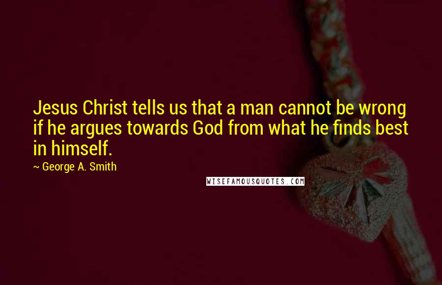 George A. Smith Quotes: Jesus Christ tells us that a man cannot be wrong if he argues towards God from what he finds best in himself.