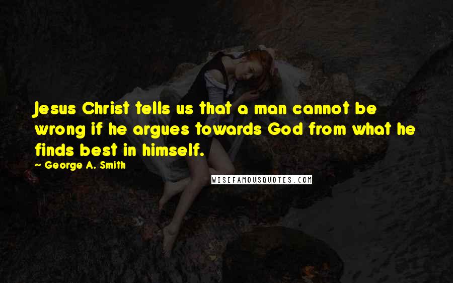 George A. Smith Quotes: Jesus Christ tells us that a man cannot be wrong if he argues towards God from what he finds best in himself.